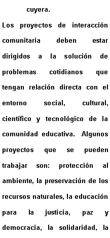 Cuadro de texto: cuyera.Los proyectos de interaccin comunitaria deben estar dirigidos a la solucin de problemas cotidianos que tengan relacin directa con el entorno social, cultural, cientfico y tecnolgico de la comunidad educativa.  Algunos proyectos que se pueden trabajar son: proteccin al ambiente, la preservacin de los recursos naturales, la educacin para la justicia, paz y democracia, la solidaridad, la 