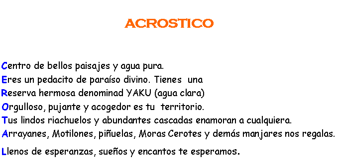 Cuadro de texto:                ACROSTICO Centro de bellos paisajes y agua pura.Eres un pedacito de paraso divino. Tienes  unaReserva hermosa denominad YAKU (agua clara)Orgulloso, pujante y acogedor es tu  territorio.Tus lindos riachuelos y abundantes cascadas enamoran a cualquiera.Arrayanes, Motilones, piuelas, Moras Cerotes y dems manjares nos regalas.Llenos de esperanzas, sueos y encantos te esperamos.